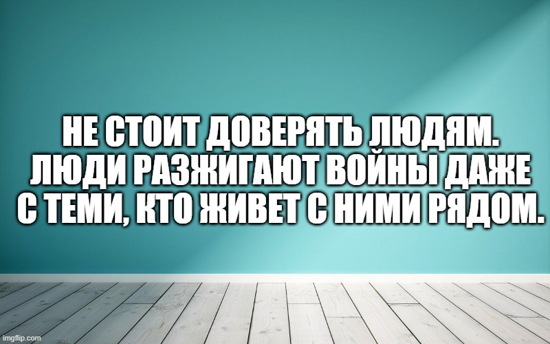 Не стоит доверять людям. Люди разжигают войны даже с теми, кто живет с ними рядом.
