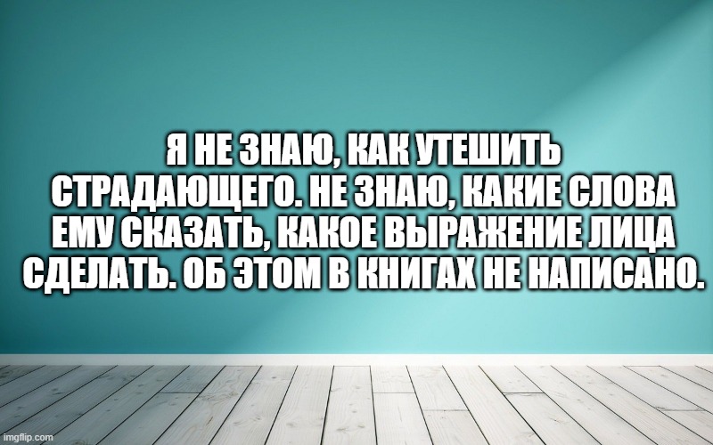 Я не знаю, как утешить страдающего. Не знаю, какие слова ему сказать, какое выражение лица сделать. Об этом в книгах не написано.