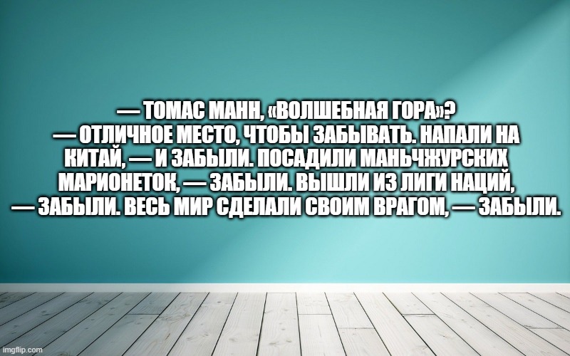 — Томас Манн, «Волшебная гора»? — Отличное место, чтобы забывать. Напали на Китай, — и забыли. Посадили Маньчжурских марионеток, — забыли. Вышли из Лиги Наций, — забыли. Весь мир сделали своим врагом, — забыли.
