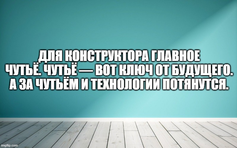Для конструктора главное чутьё. Чутьё — вот ключ от будущего. А за чутьём и технологии потянутся.