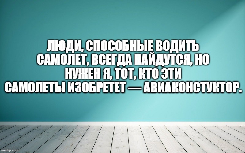 Люди, способные водить самолет, всегда найдутся, но нужен я, тот, кто эти самолеты изобретет — авиаконстуктор.