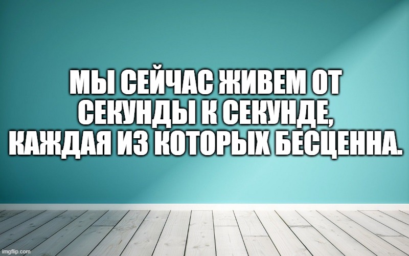 Мы сейчас живем от секунды к секунде, каждая из которых бесценна.