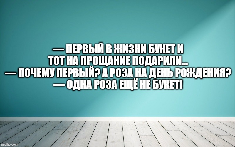 — Первый в жизни букет и тот на прощание подарили... — Почему первый? А роза на день рождения? — Одна роза ещё не букет!