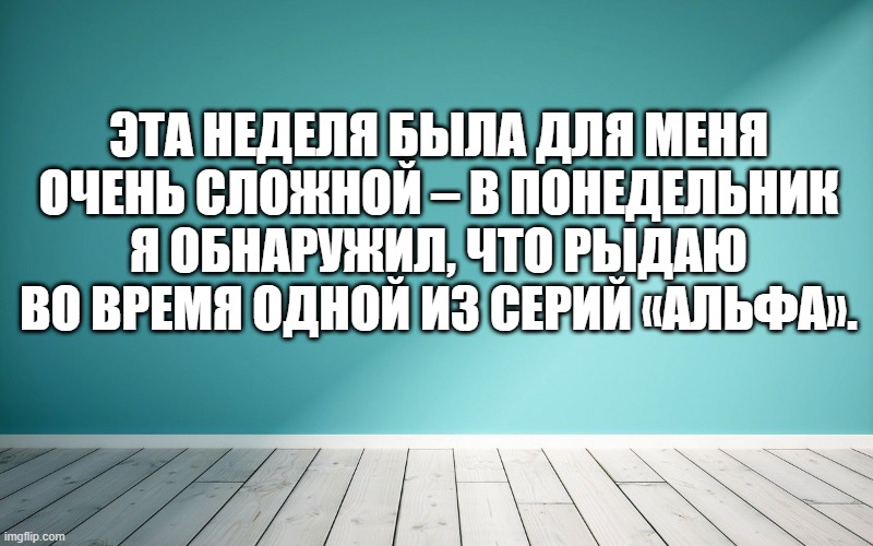 Эта неделя была для меня очень сложной – в понедельник я обнаружил, что рыдаю во время одной из серий «Альфа».