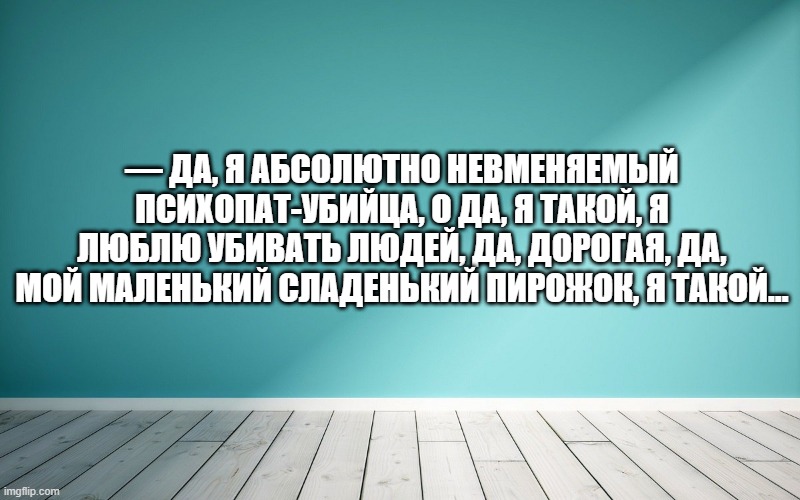 — Да, я абсолютно невменяемый психопат-убийца, о да, я такой, я люблю убивать людей, да, дорогая, да, мой маленький сладенький пирожок, я такой…