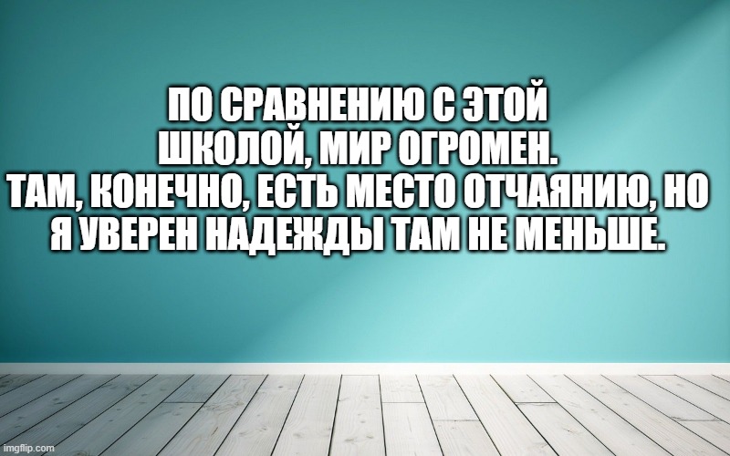 По сравнению с этой школой, мир огромен. Там, конечно, есть место отчаянию, но я уверен надежды там не меньше.