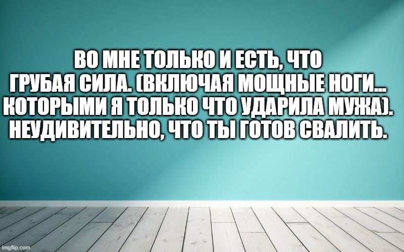 Во мне только и есть, что грубая сила. (Включая мощные ноги... которыми я только что ударила мужа). Неудивительно, что ты готов свалить.