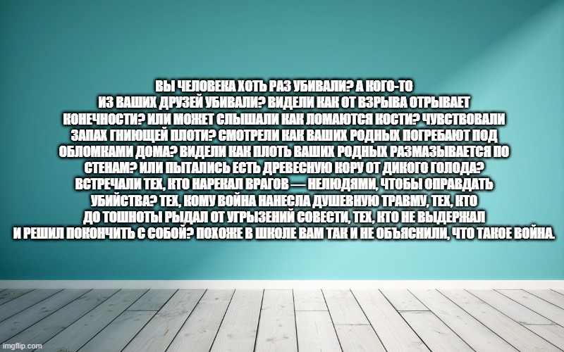 Вы человека хоть раз убивали? А кого-то из ваших друзей убивали? Видели как от взрыва отрывает конечности? Или может слышали как ломаются кости? Чувствовали запах гниющей плоти? Смотрели как ваших родных погребают под обломками дома? Видели как плоть ваших родных размазывается по стенам? Или пытались есть древесную кору от дикого голода? Встречали тех, кто нарекал врагов — нелюдями, чтобы оправдать убийства? Тех, кому война нанесла душевную травму, тех, кто до тошноты рыдал от угрызений совести, тех, кто не выдержал и решил покончить с собой? Похоже в школе вам так и не объяснили, что такое война.