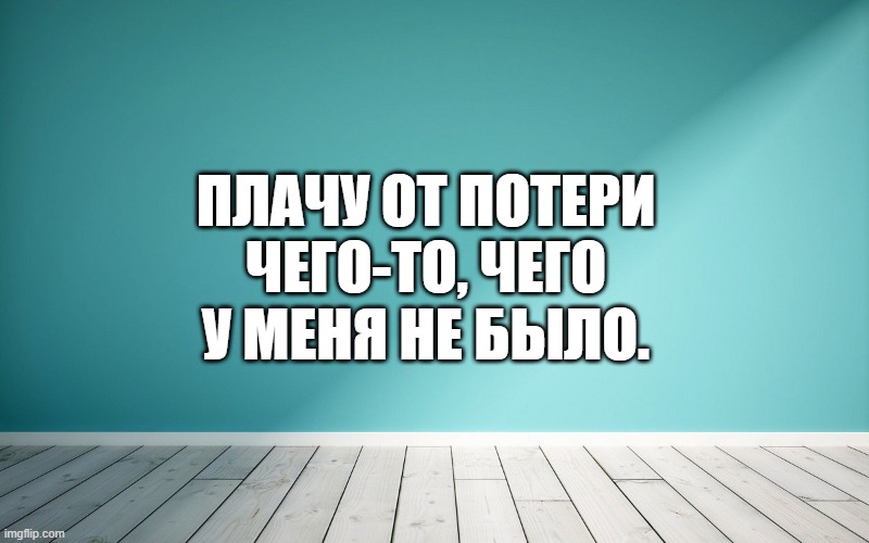 Плачу от потери чего-то, чего у меня не было.